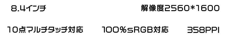 8.4インチ, FHD IPSディスプレイ, 解像度2560 * 1600, 10点マルチタッチ対応, 100%sRGB対応, 358PPI